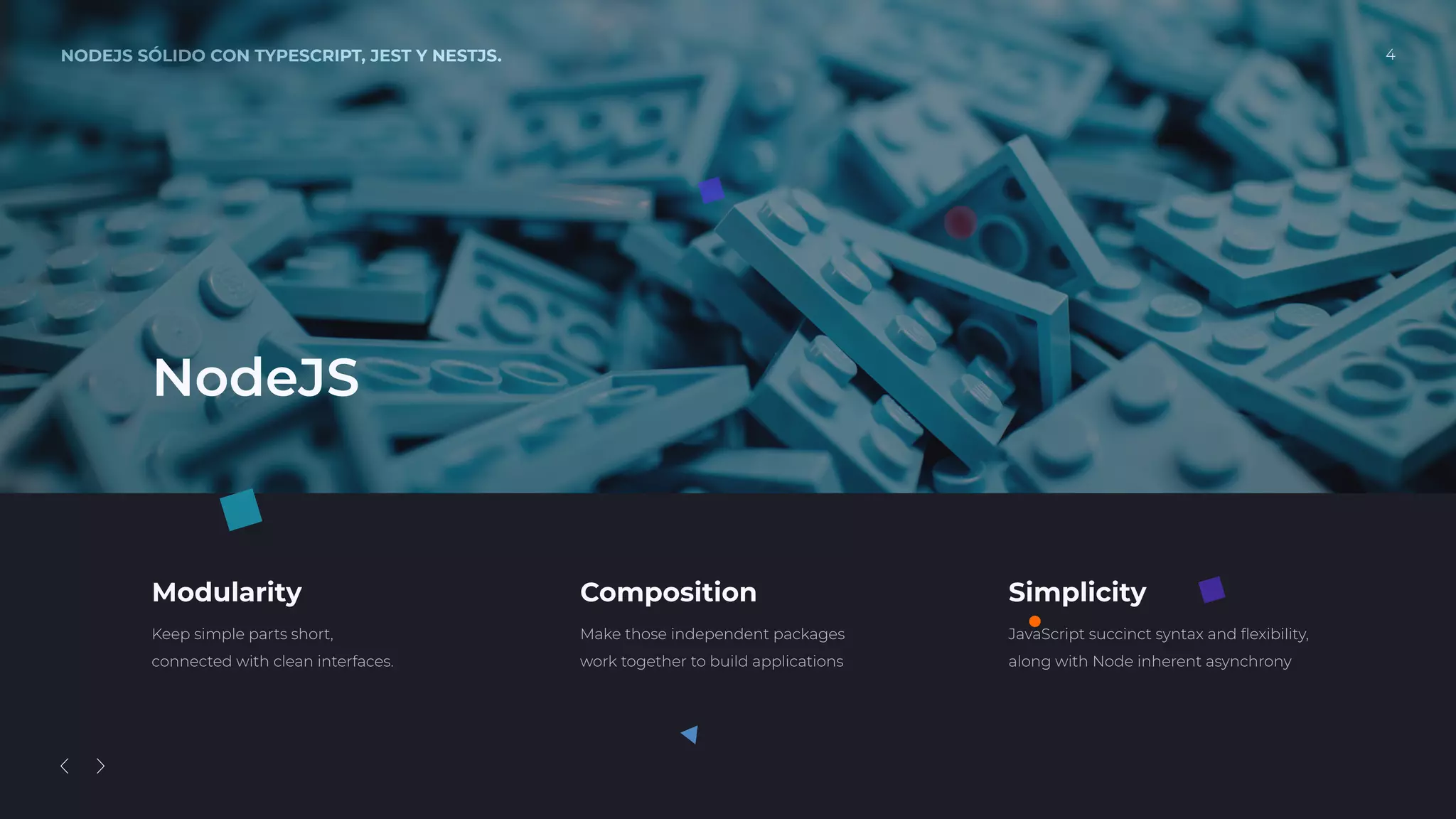 NODEJS SÓLIDO CON TYPESCRIPT, JEST Y NESTJS. 4
Modularity
Keep simple parts short,
connected with clean interfaces.
Composition
Make those independent packages
work together to build applications
Simplicity
JavaScript succinct syntax and ﬂexibility,
along with Node inherent asynchrony
NodeJS
 