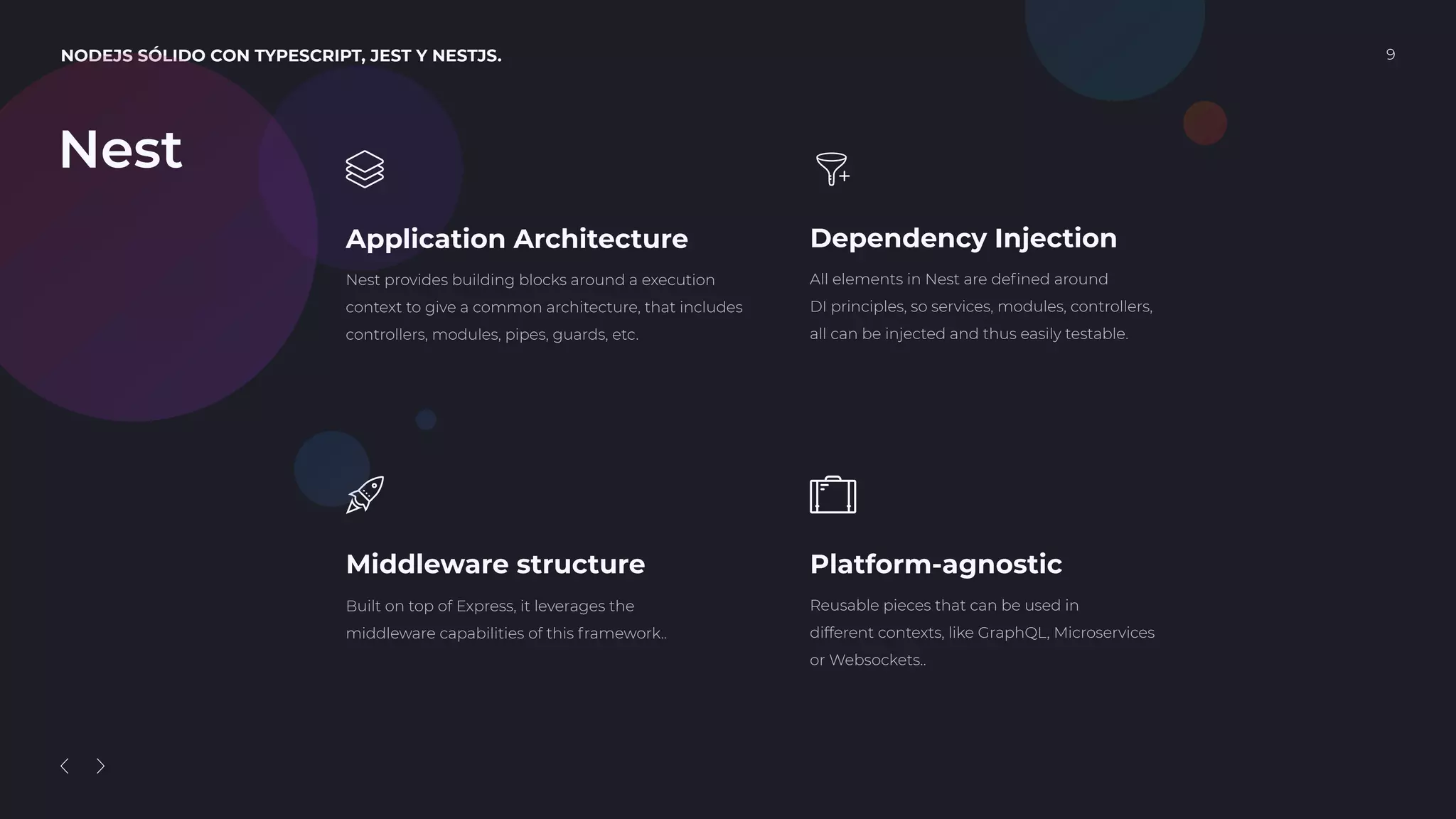 NODEJS SÓLIDO CON TYPESCRIPT, JEST Y NESTJS. 9
Application Architecture
Nest provides building blocks around a execution
context to give a common architecture, that includes
controllers, modules, pipes, guards, etc.
Middleware structure
Built on top of Express, it leverages the
middleware capabilities of this framework..
Dependency Injection
All elements in Nest are deﬁned around
DI principles, so services, modules, controllers,
all can be injected and thus easily testable.
Platform-agnostic
Reusable pieces that can be used in
different contexts, like GraphQL, Microservices
or Websockets..
Nest
 