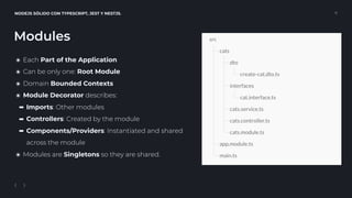 NODEJS SÓLIDO CON TYPESCRIPT, JEST Y NESTJS. 11
๏ Each Part of the Application
๏ Can be only one: Root Module
๏ Domain Bounded Contexts
๏ Module Decorator describes:
➡ Imports: Other modules
➡ Controllers: Created by the module
➡ Components/Providers: Instantiated and shared 
across the module
๏ Modules are Singletons so they are shared.
Modules
 