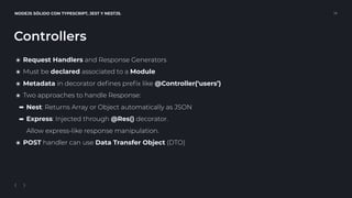 NODEJS SÓLIDO CON TYPESCRIPT, JEST Y NESTJS. 14
Controllers
๏ Request Handlers and Response Generators
๏ Must be declared associated to a Module
๏ Metadata in decorator deﬁnes preﬁx like @Controller(‘users’)
๏ Two approaches to handle Response:
➡ Nest: Returns Array or Object automatically as JSON
➡ Express: Injected through @Res() decorator. 
Allow express-like response manipulation.
๏ POST handler can use Data Transfer Object (DTO)
 