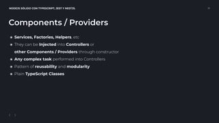 NODEJS SÓLIDO CON TYPESCRIPT, JEST Y NESTJS. 16
Components / Providers
๏ Services, Factories, Helpers, etc
๏ They can be Injected into Controllers or 
other Components / Providers through constructor
๏ Any complex task performed into Controllers
๏ Pattern of reusability and modularity
๏ Plain TypeScript Classes
 