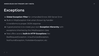 NODEJS SÓLIDO CON TYPESCRIPT, JEST Y NESTJS. 20
Exceptions
๏ Global Exception Filter for Unhandled Errors: 500 Server Error
๏ Built-in HttpException that when thrown by handler 
it transforms to proper JSON response
๏ A good practice is to create your own Exception Hierarchy with 
exceptions inherited by the HttpException class
๏ Nest offers several built-in HTTP Exceptions like: 
BadRequestException, UnauthorizedException,  
NotFoundException, ForbiddenException, etc
 