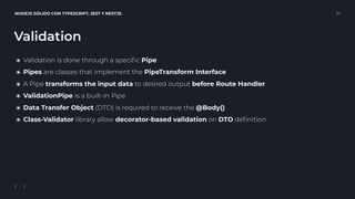 NODEJS SÓLIDO CON TYPESCRIPT, JEST Y NESTJS. 22
Validation
๏ Validation is done through a speciﬁc Pipe
๏ Pipes are classes that implement the PipeTransform Interface
๏ A Pipe transforms the input data to desired output before Route Handler
๏ ValidationPipe is a built-in Pipe
๏ Data Transfer Object (DTO) is required to receive the @Body()
๏ Class-Validator library allow decorator-based validation on DTO deﬁnition
 