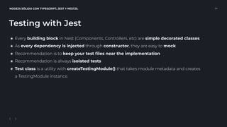 NODEJS SÓLIDO CON TYPESCRIPT, JEST Y NESTJS. 24
Testing with Jest
๏ Every building block in Nest (Components, Controllers, etc) are simple decorated classes
๏ As every dependency is injected through constructor, they are easy to mock
๏ Recommendation is to keep your test ﬁles near the implementation
๏ Recommendation is always isolated tests
๏ Test class is a utility with createTestingModule() that takes module metadata and creates 
a TestingModule instance.
 