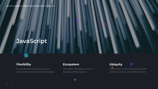 NODEJS SÓLIDO CON TYPESCRIPT, JEST Y NESTJS. 3
Flexibility
Its multi-paradigm nature, dynamic type
system and minimal core allow great ﬂexibility.
Ecosystem
Great system with largest amount of
packages and best evolution.
Ubiquity
Presence both in client and server, along with
mobile environment and almost everywhere.
JavaScript
 