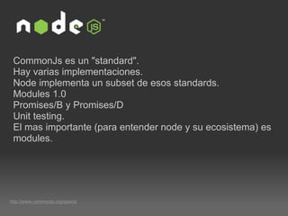 CommonJs es un "standard". Hay varias implementaciones. Node implementa un subset de esos standards. Modules 1.0 Promises/B y Promises/D Unit testing. El mas importante (para entender node y su ecosistema) es modules. http://www.commonjs.org/specs/ 
