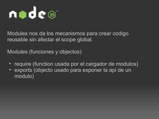 Modules nos da los mecanismos para crear codigo reusable sin afectar el scope global. Modules (funciones y objectos) require (function usada por el cargador de modulos) exports (objecto usado para exponer la api de un modulo) 
