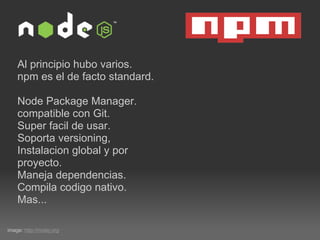 Al principio hubo varios. npm es el de facto standard. Node Package Manager. compatible con Git. Super facil de usar. Soporta versioning,  Instalacion global y por proyecto. Maneja dependencias. Compila codigo nativo. Mas... image:  http://nodej.org 