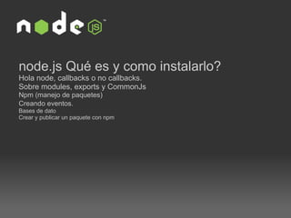 node.js Qué es y como instalarlo? Hola node, callbacks o no callbacks. Sobre modules, exports y CommonJs  Npm (manejo de paquetes)  Creando eventos.   Bases de dato  Crear y publicar un paquete con npm 