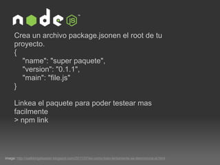 image:  http://walkkingdisaster.blogspot.com/2011/07/es-como-todo-lentamente-se-desmorona-al.html Crea un archivo package.jsonen el root de tu proyecto.  {      "name": "super paquete",      "version": "0.1.1",      "main": "file.js" }   Linkea el paquete para poder testear mas facilmente  > npm link 