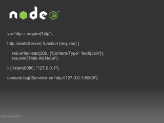 http://nodejs.org var http = require('http'); http.createServer( function (req, res) {     res.writeHead(200, {'Content-Type': 'text/plain'});     res.end('Hola Alt.Net\n'); } ).listen(8080, "127.0.0.1"); console.log('Servidor en http://127.0.0.1:8080/'); 