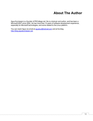 10
About The Author
Agus Kurniawan is a founder of PECollege.net. He is a lecturer and author, and has been a
Microsoft MVP since 2004. He has more than 10 years of software development experience,
especially for Microsoft technologies, and some related to the Linux platform.
You can reach Agus via email at aguskur@hotmail.com and at his blog,
http://blog.aguskurniawan.net.
 