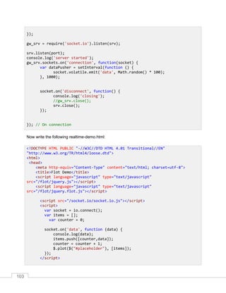 103
Now write the following realtime-demo.html:
});
gw_srv = require('socket.io').listen(srv);
srv.listen(port);
console.log('server started');
gw_srv.sockets.on('connection', function(socket) {
var dataPusher = setInterval(function () {
socket.volatile.emit('data', Math.random() * 100);
}, 1000);
socket.on('disconnect', function() {
console.log('closing');
//gw_srv.close();
srv.close();
});
}); // On connection
<!DOCTYPE HTML PUBLIC "-//W3C//DTD HTML 4.01 Transitional//EN"
"http://www.w3.org/TR/html4/loose.dtd">
<html>
<head>
<meta http-equiv="Content-Type" content="text/html; charset=utf-8">
<title>Flot Demo</title>
<script language="javascript" type="text/javascript"
src="/flot/jquery.js"></script>
<script language="javascript" type="text/javascript"
src="/flot/jquery.flot.js"></script>
<script src="/socket.io/socket.io.js"></script>
<script>
var socket = io.connect();
var items = [];
var counter = 0;
socket.on('data', function (data) {
console.log(data);
items.push([counter,data]);
counter = counter + 1;
$.plot($("#placeholder"), [items]);
});
</script>
 