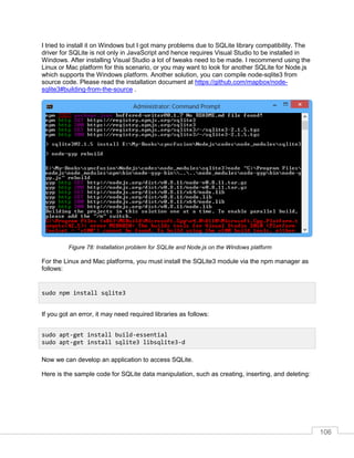 106
I tried to install it on Windows but I got many problems due to SQLite library compatibility. The
driver for SQLite is not only in JavaScript and hence requires Visual Studio to be installed in
Windows. After installing Visual Studio a lot of tweaks need to be made. I recommend using the
Linux or Mac platform for this scenario, or you may want to look for another SQLite for Node.js
which supports the Windows platform. Another solution, you can compile node-sqlite3 from
source code. Please read the installation document at https://github.com/mapbox/node-
sqlite3#building-from-the-source .
Installation problem for SQLite and Node.js on the Windows platformFigure 78:
For the Linux and Mac platforms, you must install the SQLite3 module via the npm manager as
follows:
If you got an error, it may need required libraries as follows:
Now we can develop an application to access SQLite.
Here is the sample code for SQLite data manipulation, such as creating, inserting, and deleting:
sudo npm install sqlite3
sudo apt-get install build-essential
sudo apt-get install sqlite3 libsqlite3-d
 
