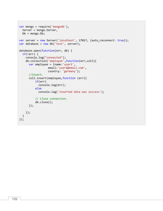 109
var mongo = require('mongodb'),
Server = mongo.Server,
Db = mongo.Db;
var server = new Server('localhost', 27017, {auto_reconnect: true});
var database = new Db('test', server);
database.open(function(err, db) {
if(!err) {
console.log("connected");
db.collection('employee',function(err,coll){
var employee = {name:'user1',
email:'user1@email.com',
country: 'germany'};
//Insert.
coll.insert(employee,function (err){
if(err)
console.log(err);
else
console.log('inserted data was success');
// Close connection.
db.close();
});
});
}
});
 