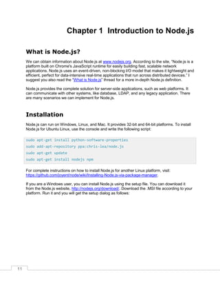 11
Chapter 1 Introduction to Node.js
What is Node.js?
We can obtain information about Node.js at www.nodejs.org. According to the site, “Node.js is a
platform built on Chrome's JavaScript runtime for easily building fast, scalable network
applications. Node.js uses an event-driven, non-blocking I/O model that makes it lightweight and
efficient, perfect for data-intensive real-time applications that run across distributed devices.” I
suggest you also read the “What is Node.js” thread for a more in-depth Node.js definition.
Node.js provides the complete solution for server-side applications, such as web platforms. It
can communicate with other systems, like database, LDAP, and any legacy application. There
are many scenarios we can implement for Node.js.
Installation
Node.js can run on Windows, Linux, and Mac. It provides 32-bit and 64-bit platforms. To install
Node.js for Ubuntu Linux, use the console and write the following script:
For complete instructions on how to install Node.js for another Linux platform, visit:
https://github.com/joyent/node/wiki/Installing-Node.js-via-package-manager.
If you are a Windows user, you can install Node.js using the setup file. You can download it
from the Node.js website, http://nodejs.org/download/. Download the .MSI file according to your
platform. Run it and you will get the setup dialog as follows:
sudo apt-get install python-software-properties
sudo add-apt-repository ppa:chris-lea/node.js
sudo apt-get update
sudo apt-get install nodejs npm
 