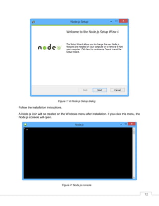 12
A Node.js Setup dialogFigure 1:
Follow the installation instructions.
A Node.js icon will be created on the Windows menu after installation. If you click this menu, the
Node.js console will open.
Node.js consoleFigure 2:
 