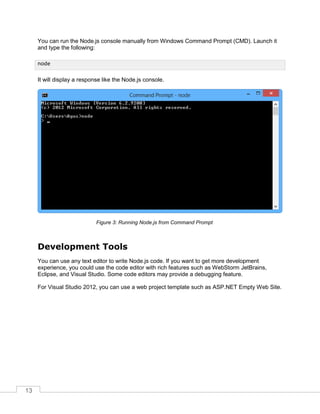13
You can run the Node.js console manually from Windows Command Prompt (CMD). Launch it
and type the following:
It will display a response like the Node.js console.
Running Node.js from Command PromptFigure 3:
Development Tools
You can use any text editor to write Node.js code. If you want to get more development
experience, you could use the code editor with rich features such as WebStorm JetBrains,
Eclipse, and Visual Studio. Some code editors may provide a debugging feature.
For Visual Studio 2012, you can use a web project template such as ASP.NET Empty Web Site.
node
 