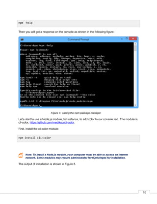 16
Then you will get a response on the console as shown in the following figure:
Calling the npm package managerFigure 7:
Let’s start to use a Node.js module, for instance, to add color to our console text. The module is
cli-color, https://github.com/medikoo/cli-color.
First, install the cli-color module:
Note: To install a Node.js module, your computer must be able to access an internet
network. Some modules may require administrator level privileges for installation.
The output of installation is shown in Figure 8.
npm -help
npm install cli-color
 