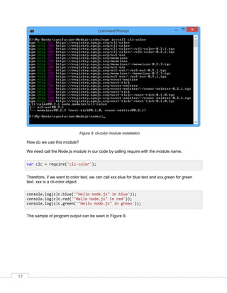 17
cli-color module installationFigure 8:
How do we use this module?
We need call the Node.js module in our code by calling require with the module name.
Therefore, if we want to color text, we can call xxx.blue for blue text and xxx.green for green
text. xxx is a cli-color object.
The sample of program output can be seen in Figure 9.
var clc = require('cli-color');
console.log(clc.blue('"Hello node.js" in blue'));
console.log(clc.red('"Hello node.js" in red'));
console.log(clc.green('"Hello node.js" in green'));
 