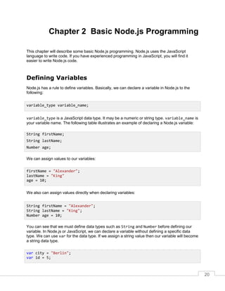 20
Chapter 2 Basic Node.js Programming
This chapter will describe some basic Node.js programming. Node.js uses the JavaScript
language to write code. If you have experienced programming in JavaScript, you will find it
easier to write Node.js code.
Defining Variables
Node.js has a rule to define variables. Basically, we can declare a variable in Node.js to the
following:
variable_type is a JavaScript data type. It may be a numeric or string type. variable_name is
your variable name. The following table illustrates an example of declaring a Node.js variable:
We can assign values to our variables:
We also can assign values directly when declaring variables:
You can see that we must define data types such as String and Number before defining our
variable. In Node.js or JavaScript, we can declare a variable without defining a specific data
type. We can use var for the data type. If we assign a string value then our variable will become
a string data type.
variable_type variable_name;
String firstName;
String lastName;
Number age;
firstName = "Alexander";
lastName = "King"
age = 10;
String firstName = "Alexander";
String lastName = "King";
Number age = 10;
var city = "Berlin";
var id = 5;
 