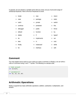 21
In general, we can declare a variable name with any name, but you must avoid usage of
JavaScript keywords. Here is the list of keywords to avoid:
 break
 case
 catch
 continue
 debugger
 default
 delete
 do
 else
 finally
 for
 new
 package
 private
 protected
 public
 function
 if
 implements
 in
 instanceof
 interface
 return
 static
 switch
 this
 throw
 try
 typeof
 var
 void
 while
 with
Comment
You may explain how to work on your code as a note or comment. In Node.js, we can write a
note or a comment using // and /* */ syntax. The following is a sample code:
Arithmetic Operations
Node.js supports four basic arithmetic operations: addition, subtraction, multiplication, and
division.
// bank account
var account;
/* parameters*/
var p1, p2, p3, p4;
 