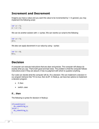 27
Increment and Decrement
Imagine you have a value and you want this value to be incremented by 1. In general, you may
implement the following script:
We can do another solution with ++ syntax. We can rewrite our script to the following:
We also can apply decrement in our value by using – syntax:
Decision
A computer can execute instructions that are clear and precise. The computer will always do
exactly what you say. That’s both good and bad news. The problem is that the computer follows
instructions even if they are absurd; it has no judgment with which to question anything.
Our code can decide what the computer will do. It's a decision. We can implement a decision in
our program behavior like "if A is true, then do B". In Node.js, we have two options to implement
a decision program:
 if..then
 switch..case
if… then
The following is syntax for decision in Node.js:
var a = 5;
a = a + 1;
var a = 5;
a++;
var b = 8;
b++;
if(condition){
do_something_a;
}else {
do_something_b;
}
 