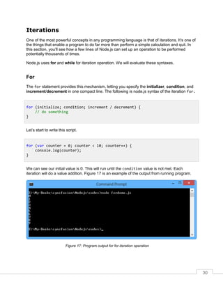 30
Iterations
One of the most powerful concepts in any programming language is that of iterations. It’s one of
the things that enable a program to do far more than perform a simple calculation and quit. In
this section, you’ll see how a few lines of Node.js can set up an operation to be performed
potentially thousands of times.
Node.js uses for and while for iteration operation. We will evaluate these syntaxes.
For
The for statement provides this mechanism, letting you specify the initializer, condition, and
increment/decrement in one compact line. The following is node.js syntax of the iteration for.
Let’s start to write this script.
We can see our initial value is 0. This will run until the condition value is not met. Each
iteration will do a value addition. Figure 17 is an example of the output from running program.
Program output for for-iteration operationFigure 17:
for (initialize; condition; increment / decrement) {
// do something
}
for (var counter = 0; counter < 10; counter++) {
console.log(counter);
}
 