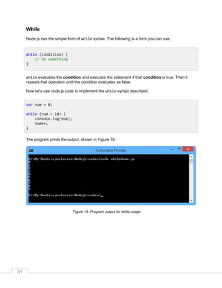 31
While
Node.js has the simple form of while syntax. The following is a form you can use.
while evaluates the condition and executes the statement if that condition is true. Then it
repeats that operation until the condition evaluates as false.
Now let’s use node.js code to implement the while syntax described.
The program prints the output, shown in Figure 18.
Program output for while usageFigure 18:
while (condition) {
// do something
}
var num = 0;
while (num < 10) {
console.log(num);
num++;
}
 