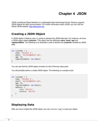 35
Chapter 4 JSON
JSON (JavaScript Object Notation) is a lightweight data-interchange format. Node.js supports
JSON objects for data communication. For further information about JSON, you can visit the
official JSON website, http://www.json.org .
Creating a JSON Object
A JSON object in Node.js uses {} syntax to declare the JSON data type. For instance, we have
a JSON object called customer. This object has the attributes name, email, age and
registeredDate. The following is an illustration code to declare the customer variable as JSON
data.
You can see that the JSON object consists of a list of the key-value pairs.
You will probably define a nested JSON object. The following is a sample script:
Displaying Data
After you have created the JSON object, you use console.log() to see your object.
var customer = {
name: 'Michael Z',
email: 'michael@email.com',
age: 35,
registeredDate: new Date()
}
var customer = {
name: 'Michael Z',
email: 'michael@email.com',
age: 35,
registeredDate: new Date(),
address: {
city: 'Berlin',
country: 'Berlin'
}
}
 