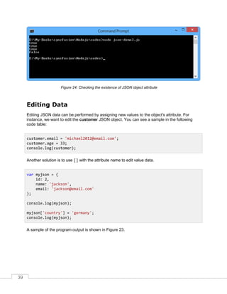 39
Checking the existence of JSON object attributeFigure 24:
Editing Data
Editing JSON data can be performed by assigning new values to the object's attribute. For
instance, we want to edit the customer JSON object. You can see a sample in the following
code table:
Another solution is to use [] with the attribute name to edit value data.
A sample of the program output is shown in Figure 23.
customer.email = 'michael2012@email.com';
customer.age = 33;
console.log(customer);
var myjson = {
id: 2,
name: 'jackson',
email: 'jackson@email.com'
};
console.log(myjson);
myjson['country'] = 'germany';
console.log(myjson);
 