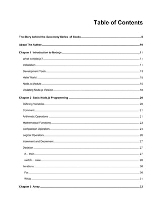 4
Table of Contents
The Story behind the Succinctly Series of Books..................................................................................8
About The Author......................................................................................................................................10
Chapter 1 Introduction to Node.js ..........................................................................................................11
What is Node.js?....................................................................................................................................11
Installation..............................................................................................................................................11
Development Tools................................................................................................................................13
Hello World ............................................................................................................................................15
Node.js Module ......................................................................................................................................15
Updating Node.js Version ......................................................................................................................18
Chapter 2 Basic Node.js Programming .................................................................................................20
Defining Variables..................................................................................................................................20
Comment................................................................................................................................................21
Arithmetic Operations ............................................................................................................................21
Mathematical Functions.........................................................................................................................23
Comparison Operators...........................................................................................................................24
Logical Operators...................................................................................................................................26
Increment and Decrement .....................................................................................................................27
Decision .................................................................................................................................................27
if… then................................................................................................................................................27
switch… case.......................................................................................................................................28
Iterations ................................................................................................................................................30
For........................................................................................................................................................30
While....................................................................................................................................................31
Chapter 3 Array ........................................................................................................................................32
 