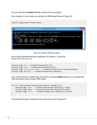 41
You can see that the details attribute consists of an array object.
If you display it in the console, you will get the JSON object shown in Figure 26.
Display JSON array objectFigure 26:
We can get JSON data through its attributes, for instance, id and call
productTransaction.id:
If you want to access a JSON array, for instance, using the details attribute, you can pass the
index parameter to get a single JSON object.
The sample of program output from this script can be seen in Figure 27.
console.log(productTransaction);
console.log('Id:' + productTransaction.id);
console.log('User:' + productTransaction.user);
console.log('Transaction date:' + productTransaction.transactionDate);
console.log('Details:' + productTransaction.details);
for(var i=0;i<productTransaction.details.length;i++){
console.log('Code:' + productTransaction.details[i].code);
console.log('Name:' + productTransaction.details[i].name);
console.log('Price:' + productTransaction.details[i].price);
}
 