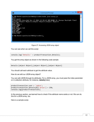 42
Accessing JSON array objectFigure 27:
You can see when we call this script:
You get the array object as shown in the following code sample:
You should call each attribute to get the attribute value.
How do we edit our JSON array object?
You can edit JSON through its attributes. For a JSON array, you must pass the index parameter
on A collection attribute, for instance, details[index].
In the previous section, we learned how to check if the attribute name exists or not. We can do
this for a JSON array, too.
Here is a sample script.
console.log('Details:' + productTransaction.details);
Details:[object Object],[object Object],[object Object]
productTransaction.user = 'zahra';
productTransaction.details[0]['price'] = 250;
console.log(productTransaction);
 