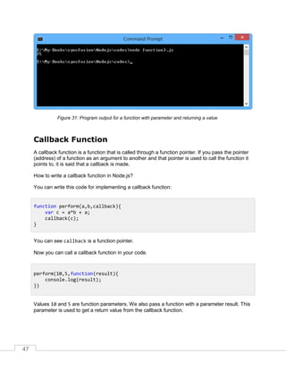 47
Program output for a function with parameter and returning a valueFigure 31:
Callback Function
A callback function is a function that is called through a function pointer. If you pass the pointer
(address) of a function as an argument to another and that pointer is used to call the function it
points to, it is said that a callback is made.
How to write a callback function in Node.js?
You can write this code for implementing a callback function:
You can see callback is a function pointer.
Now you can call a callback function in your code.
Values 10 and 5 are function parameters. We also pass a function with a parameter result. This
parameter is used to get a return value from the callback function.
function perform(a,b,callback){
var c = a*b + a;
callback(c);
}
perform(10,5,function(result){
console.log(result);
})
 