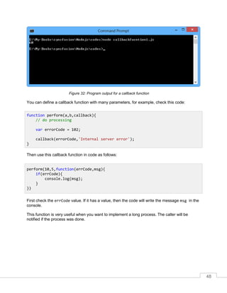 48
Program output for a callback functionFigure 32:
You can define a callback function with many parameters, for example, check this code:
Then use this callback function in code as follows:
First check the errCode value. If it has a value, then the code will write the message msg in the
console.
This function is very useful when you want to implement a long process. The caller will be
notified if the process was done.
function perform(a,b,callback){
// do processing
var errorCode = 102;
callback(errorCode,'Internal server error');
}
perform(10,5,function(errCode,msg){
if(errCode){
console.log(msg);
}
})
 