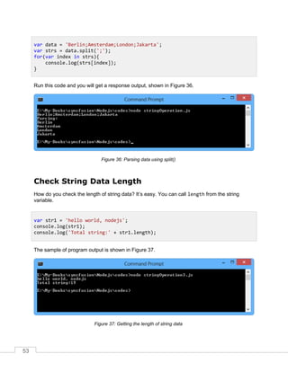 53
Run this code and you will get a response output, shown in Figure 36.
Parsing data using split()Figure 36:
Check String Data Length
How do you check the length of string data? It’s easy. You can call length from the string
variable.
The sample of program output is shown in Figure 37.
Getting the length of string dataFigure 37:
var data = 'Berlin;Amsterdam;London;Jakarta';
var strs = data.split(';');
for(var index in strs){
console.log(strs[index]);
}
var str1 = 'hello world, nodejs';
console.log(str1);
console.log('Total string:' + str1.length);
 