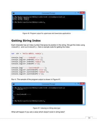 56
Program output for uppercase and lowercase applicationsFigure 40:
Getting String Index
Each character has an index number that gives its position in the string. We get the index using
indexOf() and lastIndexOf(). Here is sample code for getting the index:
Run it. The sample of the program output is shown in Figure 41.
Indexing on String data typeFigure 41:
What will happen if you set a value which doesn’t exist in string data?
var str = 'Hello WORLD, nodejs';
console.log('-----indexOf-----');
console.log(str.indexOf('ello'));
console.log(str.indexOf('nodejs'));
console.log(str.indexOf('e'));
console.log('-----lastIndexOf-----');
console.log(str.lastIndexOf('ello'));
console.log(str.lastIndexOf('nodejs'));
console.log(str.lastIndexOf('e'));
 