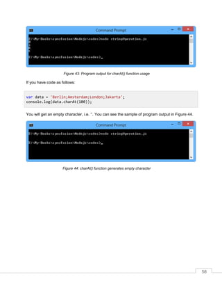 58
Program output for charAt() function usageFigure 43:
If you have code as follows:
You will get an empty character, i.e. ‘’. You can see the sample of program output in Figure 44.
charAt() function generates empty characterFigure 44:
var data = 'Berlin;Amsterdam;London;Jakarta';
console.log(data.charAt(100));
 