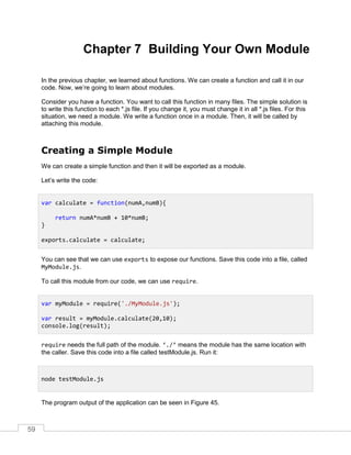 59
Chapter 7 Building Your Own Module
In the previous chapter, we learned about functions. We can create a function and call it in our
code. Now, we’re going to learn about modules.
Consider you have a function. You want to call this function in many files. The simple solution is
to write this function to each *.js file. If you change it, you must change it in all *.js files. For this
situation, we need a module. We write a function once in a module. Then, it will be called by
attaching this module.
Creating a Simple Module
We can create a simple function and then it will be exported as a module.
Let’s write the code:
You can see that we can use exports to expose our functions. Save this code into a file, called
MyModule.js.
To call this module from our code, we can use require.
require needs the full path of the module. ‘./’ means the module has the same location with
the caller. Save this code into a file called testModule.js. Run it:
The program output of the application can be seen in Figure 45.
var calculate = function(numA,numB){
return numA*numB + 10*numB;
}
exports.calculate = calculate;
var myModule = require('./MyModule.js');
var result = myModule.calculate(20,10);
console.log(result);
node testModule.js
 