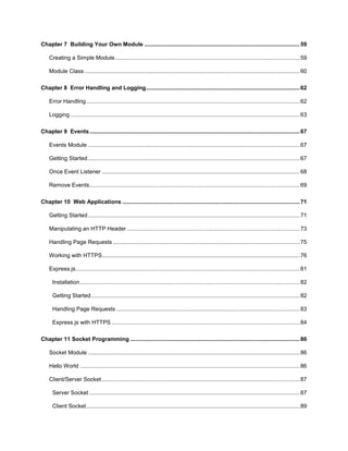 6
Chapter 7 Building Your Own Module ...................................................................................................59
Creating a Simple Module......................................................................................................................59
Module Class .........................................................................................................................................60
Chapter 8 Error Handling and Logging..................................................................................................62
Error Handling........................................................................................................................................62
Logging ..................................................................................................................................................63
Chapter 9 Events......................................................................................................................................67
Events Module .......................................................................................................................................67
Getting Started.......................................................................................................................................67
Once Event Listener ..............................................................................................................................68
Remove Events......................................................................................................................................69
Chapter 10 Web Applications .................................................................................................................71
Getting Started.......................................................................................................................................71
Manipulating an HTTP Header ..............................................................................................................73
Handling Page Requests .......................................................................................................................75
Working with HTTPS..............................................................................................................................76
Express.js...............................................................................................................................................81
Installation............................................................................................................................................82
Getting Started.....................................................................................................................................82
Handling Page Requests .....................................................................................................................83
Express.js with HTTPS ........................................................................................................................84
Chapter 11 Socket Programming ............................................................................................................86
Socket Module .......................................................................................................................................86
Hello World ............................................................................................................................................86
Client/Server Socket ..............................................................................................................................87
Server Socket ......................................................................................................................................87
Client Socket........................................................................................................................................89
 