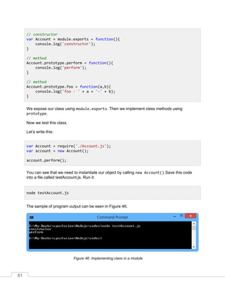 61
We expose our class using module.exports. Then we implement class methods using
prototype.
Now we test this class.
Let’s write this:
You can see that we need to instantiate our object by calling new Account().Save this code
into a file called testAccount.js. Run it:
The sample of program output can be seen in Figure 46.
Implementing class in a moduleFigure 46:
// constructor
var Account = module.exports = function(){
console.log('constructor');
}
// method
Account.prototype.perform = function(){
console.log('perform');
}
// method
Account.prototype.foo = function(a,b){
console.log('foo - ' + a + '-' + b);
}
var Account = require('./Account.js');
var account = new Account();
account.perform();
node testAccount.js
 