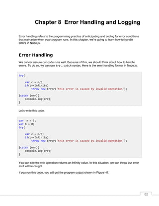 62
Chapter 8 Error Handling and Logging
Error handling refers to the programming practice of anticipating and coding for error conditions
that may arise when your program runs. In this chapter, we're going to learn how to handle
errors in Node.js.
Error Handling
We cannot assure our code runs well. Because of this, we should think about how to handle
errors. To do so, we can use try..catch syntax. Here is the error handling format in Node.js:
Let’s write this code.
You can see the n/b operation returns an Infinity value. In this situation, we can throw our error
so it will be caught.
If you run this code, you will get the program output shown in Figure 47.
try{
var c = n/b;
if(c==Infinity)
throw new Error('this error is caused by invalid operation');
}catch (err){
console.log(err);
}
var n = 3;
var b = 0;
try{
var c = n/b;
if(c==Infinity)
throw new Error('this error is caused by invalid operation');
}catch (err){
console.log(err);
}
 