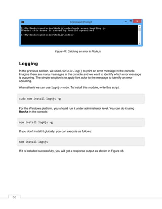 63
Catching an error in Node.jsFigure 47:
Logging
In the previous section, we used console.log() to print an error message in the console.
Imagine there are many messages in the console and we want to identify which error message
is occurring. The simple solution is to apply font color to the message to identify an error
occurring.
Alternatively we can use log4js-node. To install this module, write this script:
For the Windows platform, you should run it under administrator level. You can do it using
RunAs in the console:
If you don’t install it globally, you can execute as follows:
If it is installed successfully, you will get a response output as shown in Figure 48.
sudo npm install log4js -g
npm install log4js -g
npm install log4js
 