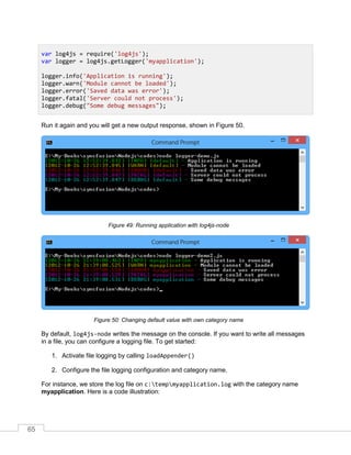 65
Run it again and you will get a new output response, shown in Figure 50.
Running application with log4js-nodeFigure 49:
Changing default value with own category nameFigure 50:
By default, log4js-node writes the message on the console. If you want to write all messages
in a file, you can configure a logging file. To get started:
1. Activate file logging by calling loadAppender()
2. Configure the file logging configuration and category name.
For instance, we store the log file on c:tempmyapplication.log with the category name
myapplication. Here is a code illustration:
var log4js = require('log4js');
var logger = log4js.getLogger('myapplication');
logger.info('Application is running');
logger.warn('Module cannot be loaded');
logger.error('Saved data was error');
logger.fatal('Server could not process');
logger.debug("Some debug messages");
 