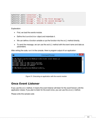 68
Explanation:
 First, we load the events module.
 Define the EventEmitter object and instantiate it.
 We can define a function variable or put the function into the on() method directly.
 To send the message, we can use the emit() method with the event name and data as
parameters.
After writing the code, run it in the console. Here is program output of our application:
Executing an application with the events moduleFigure 51:
Once Event Listener
If you use the on() method, it means this event listener will listen for the event forever until the
application closes. If you plan to listen for the event once, you can use the once() method.
Please write this sample code:
myEmitter.emit('connection', 6);
myEmitter.emit('connection', 8);
myEmitter.emit('message', 'this is the first message');
myEmitter.emit('message', 'this is the second message');
myEmitter.emit('message', 'welcome to nodejs');
 