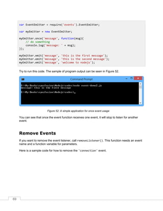 69
Try to run this code. The sample of program output can be seen in Figure 52.
A simple application for once event usageFigure 52:
You can see that once the event function receives one event, it will stop to listen for another
event.
Remove Events
If you want to remove the event listener, call removeListener(). This function needs an event
name and a function variable for parameters.
Here is a sample code for how to remove the 'connection' event.
var EventEmitter = require('events').EventEmitter;
var myEmitter = new EventEmitter;
myEmitter.once('message', function(msg){
// do something
console.log('message: ' + msg);
});
myEmitter.emit('message', 'this is the first message');
myEmitter.emit('message', 'this is the second message');
myEmitter.emit('message', 'welcome to nodejs');
 