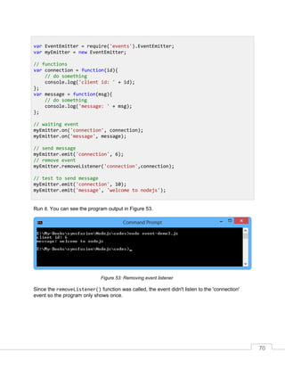 70
Run it. You can see the program output in Figure 53.
Removing event listenerFigure 53:
Since the removeListener() function was called, the event didn't listen to the 'connection'
event so the program only shows once.
var EventEmitter = require('events').EventEmitter;
var myEmitter = new EventEmitter;
// functions
var connection = function(id){
// do something
console.log('client id: ' + id);
};
var message = function(msg){
// do something
console.log('message: ' + msg);
};
// waiting event
myEmitter.on('connection', connection);
myEmitter.on('message', message);
// send message
myEmitter.emit('connection', 6);
// remove event
myEmitter.removeListener('connection',connection);
// test to send message
myEmitter.emit('connection', 10);
myEmitter.emit('message', 'welcome to nodejs');
 