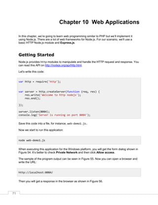 71
Chapter 10 Web Applications
In this chapter, we’re going to learn web programming similar to PHP but we’ll implement it
using Node.js. There are a lot of web frameworks for Node.js. For our scenario, we’ll use a
basic HTTP Node.js module and Express.js.
Getting Started
Node.js provides http modules to manipulate and handle the HTTP request and response. You
can read this API on http://nodejs.org/api/http.html.
Let's write this code:
Save this code into a file, for instance, web-demo1.js.
Now we start to run this application:
When executing this application for the Windows platform, you will get the form dialog shown in
Figure 54. It’s better to check Private Network and then click Allow access.
The sample of the program output can be seen in Figure 55. Now you can open a browser and
write the URL:
Then you will get a response in the browser as shown in Figure 56.
var http = require('http');
var server = http.createServer(function (req, res) {
res.write('Welcome to http nodejs');
res.end();
});
server.listen(8084);
console.log('Server is running on port 8084');
node web-demo1.js
http://localhost:8084/
 