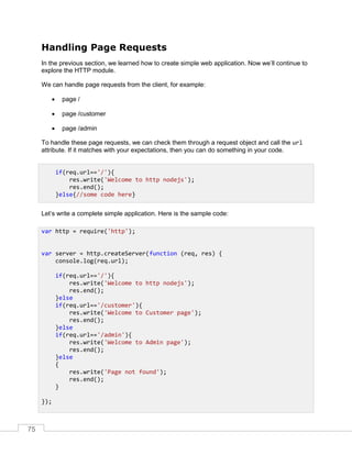75
Handling Page Requests
In the previous section, we learned how to create simple web application. Now we’ll continue to
explore the HTTP module.
We can handle page requests from the client, for example:
 page /
 page /customer
 page /admin
To handle these page requests, we can check them through a request object and call the url
attribute. If it matches with your expectations, then you can do something in your code.
Let’s write a complete simple application. Here is the sample code:
if(req.url=='/'){
res.write('Welcome to http nodejs');
res.end();
}else{//some code here}
var http = require('http');
var server = http.createServer(function (req, res) {
console.log(req.url);
if(req.url=='/'){
res.write('Welcome to http nodejs');
res.end();
}else
if(req.url=='/customer'){
res.write('Welcome to Customer page');
res.end();
}else
if(req.url=='/admin'){
res.write('Welcome to Admin page');
res.end();
}else
{
res.write('Page not found');
res.end();
}
});
 